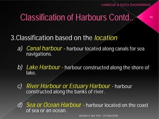 3.Classification based on the
a) Canal harbour - harbour
navigations.
b) Lake Harbour - harbour
lake.
c) River Harbour or Estuary
constructed along the banks of river.
d) Sea or Ocean Harbour
of sea or an ocean.
Classification of Harbours
Asnidha.V ,Asst. Prof. , CE Dept,M
3.Classification based on the location
harbour located along canals for sea
harbour constructed along the shore of
or Estuary Harbour - harbour
constructed along the banks of river.
Harbour - harbour located on the coast
Harbours Contd.. 46
Asnidha.V ,Asst. Prof. , CE Dept,M-Dit
 