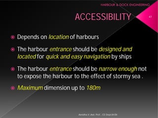 ACCESSIBILITY
 Depends on location of harbours
 The harbour entrance should be
located for quick and easy navigation
 The harbour entrance should be
to expose the harbour to the effect of stormy sea .
 Maximum dimension up to
Asnidha.V ,Asst. Prof. , CE Dept,M
ACCESSIBILITY
of harbours
should be designed and
quick and easy navigation by ships
should be narrow enough not
to expose the harbour to the effect of stormy sea .
dimension up to 180m
47
Asnidha.V ,Asst. Prof. , CE Dept,M-Dit
 