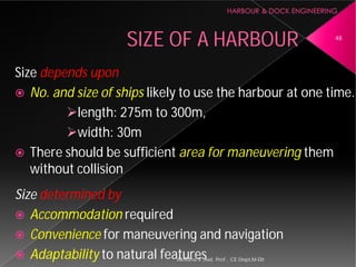 SIZE OF A HARBOUR
Size depends upon
 No. and size of ships likely to use the harbour at one time.
length: 275m to 300m,
width: 30m
 There should be sufficient
without collision
Size determined by
 Accommodation required
 Convenience for maneuvering and navigation
 Adaptability to natural featuresAsnidha.V ,Asst. Prof. , CE Dept,M
SIZE OF A HARBOUR
likely to use the harbour at one time.
length: 275m to 300m,
There should be sufficient area for maneuvering them
for maneuvering and navigation
to natural features
48
Asnidha.V ,Asst. Prof. , CE Dept,M-Dit
 