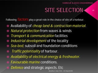 SITE SELECTION
Following factors play a great role in the choice of site of a
 Availability of cheap land &
 Natural protection from waves & winds
 Transport & communication
 Industrial development of the locality
 Sea-bed, subsoil and foundation conditions
 Traffic potentiality of harbour
 Availability of electrical energy & freshwater
 Favourable marine conditions.
 Defence and strategic aspects. Etc
Asnidha.V ,Asst. Prof. , CE Dept,M
SITE SELECTION
play a great role in the choice of site of a harbour.
cheap land & contruction material.
from waves & winds
Transport & communication facilities
of the locality
subsoil and foundation conditions
harbour.
Availability of electrical energy & freshwater.
conditions.
and strategic aspects. Etc
49
Asnidha.V ,Asst. Prof. , CE Dept,M-Dit
 