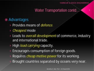  Advantages
› Provides means of defence.
› Cheapest mode
› Leads to overall development
and international trade.
› High load carrying capacity.
› Encourages consumption of foreign goods.
› Requires cheap motive power
› Brought countries separated by oceans very near.
Water Transportation
Asnidha.V ,Asst. Prof. , CE Dept,M
defence.
overall development of commerce, industry
and international trade.
capacity.
Encourages consumption of foreign goods.
cheap motive power for its working.
Brought countries separated by oceans very near.
Water Transportation contd… 5
Asnidha.V ,Asst. Prof. , CE Dept,M-Dit
 