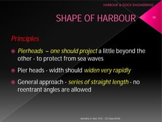 SHAPE OF HARBOUR
Principles
 Pierheads – one should project
other - to protect from sea waves
 Pier heads - width should
 General approach - series of straight length
reentrant angles are allowed
Asnidha.V ,Asst. Prof. , CE Dept,M
SHAPE OF HARBOUR
one should project a little beyond the
to protect from sea waves
width should widen very rapidly
series of straight length - no
reentrant angles are allowed
50
Asnidha.V ,Asst. Prof. , CE Dept,M-Dit
 