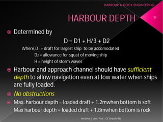 HARBOUR DEPTH
 Determined by
D = D1 + H/3 + D2
Where,D1 = draft for largest ship to be
D2 = allowance for squat of moving ship
H = height of storm waves
 Harbour and approach channel should have
depth to allow navigation even at low water when ships
are fully loaded.
 No obstructions
 Max. harbour depth = loaded draft + 1.2mwhen bottom is soft
Max harbour depth = loaded draft + 1.8mwhen bottom is rock
Asnidha.V ,Asst. Prof. , CE Dept,M
HARBOUR DEPTH
D = D1 + H/3 + D2
= draft for largest ship to be accomodated
= allowance for squat of moving ship
H = height of storm waves
and approach channel should have sufficient
to allow navigation even at low water when ships
depth = loaded draft + 1.2mwhen bottom is soft
depth = loaded draft + 1.8mwhen bottom is rock
51
Asnidha.V ,Asst. Prof. , CE Dept,M-Dit
 