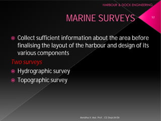 MARINE SURVEYS
 Collect sufficient information about the area before
finalising the layout of the harbour and design of its
various components
Two surveys
 Hydrographic survey
 Topographic survey
Asnidha.V ,Asst. Prof. , CE Dept,M
MARINE SURVEYS
Collect sufficient information about the area before
finalising the layout of the harbour and design of its
52
Asnidha.V ,Asst. Prof. , CE Dept,M-Dit
 