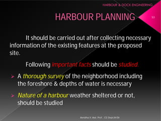 HARBOUR PLANNING
It should be carried out after collecting necessary
information of the existing features at the proposed
site.
Following important facts
 A thorough survey of the neighborhood including
the foreshore & depths of water is necessary
 Nature of a harbour weather sheltered or not,
should be studied
Asnidha.V ,Asst. Prof. , CE Dept,M
HARBOUR PLANNING
It should be carried out after collecting necessary
information of the existing features at the proposed
important facts should be studied.
of the neighborhood including
the foreshore & depths of water is necessary
weather sheltered or not,
53
Asnidha.V ,Asst. Prof. , CE Dept,M-Dit
 
