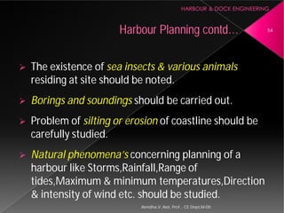  The existence of sea insects & various animals
residing at site should be noted.
 Borings and soundings should be carried out.
 Problem of silting or erosion
carefully studied.
 Natural phenomena’s concerning planning of a
harbour like Storms,Rainfall,Range of
tides,Maximum & minimum temperatures,Direction
& intensity of wind etc. should be studied.
Harbour
Asnidha.V ,Asst. Prof. , CE Dept,M
sea insects & various animals
residing at site should be noted.
should be carried out.
silting or erosion of coastline should be
concerning planning of a
harbour like Storms,Rainfall,Range of
tides,Maximum & minimum temperatures,Direction
& intensity of wind etc. should be studied.
Harbour Planning contd… 54
Asnidha.V ,Asst. Prof. , CE Dept,M-Dit
 
