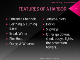 FEATURES OF A HARBOR
 Entrance Channels
 Berthing & Turning
Basin
 Break Water
 Pier Head
 Quays & Wharves
Asnidha.V ,Asst. Prof. , CE Dept,M
FEATURES OF A HARBOR
 Jetties& piers
 Docks
 Slipways
 Other go downs,
shed, buoys, lights,
fire protection
towers…
55
Asnidha.V ,Asst. Prof. , CE Dept,M-Dit
 