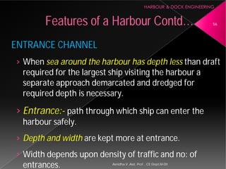 ENTRANCE CHANNEL
› When sea around the harbour
required for the largest ship visiting the
separate approach demarcated and dredged for
required depth is necessary.
› Entrance:- path through which ship can enter the
harbour safely.
› Depth and width are kept more at entrance.
› Width depends upon density of traffic and no: of
entrances.
Features of a Harbour
Asnidha.V ,Asst. Prof. , CE Dept,M
harbour has depth less than draft
required for the largest ship visiting the harbour a
separate approach demarcated and dredged for
required depth is necessary.
path through which ship can enter the
are kept more at entrance.
Width depends upon density of traffic and no: of
Harbour Contd… 56
Asnidha.V ,Asst. Prof. , CE Dept,M-Dit
 