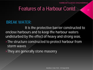 BREAK WATER:
It is the protective barrier constructed to
enclose harbours and to keep the
undisturbed by the effect of heavy and strong seas.
›The structure constructed to protect
storm waves
›They are generally stone masonry
Features of a Harbour
Asnidha.V ,Asst. Prof. , CE Dept,M
It is the protective barrier constructed to
and to keep the harbour waters
undisturbed by the effect of heavy and strong seas.
The structure constructed to protect harbour from
They are generally stone masonry
Harbour Contd… 61
Asnidha.V ,Asst. Prof. , CE Dept,M-Dit
 