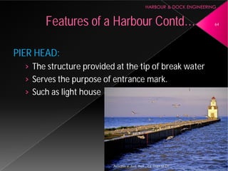 PIER HEAD:
› The structure provided at the tip of break water
› Serves the purpose of entrance mark.
› Such as light house
Features of a Harbour
Asnidha.V ,Asst. Prof. , CE Dept,M
The structure provided at the tip of break water
Serves the purpose of entrance mark.
Harbour Contd… 64
Asnidha.V ,Asst. Prof. , CE Dept,M-Dit
 