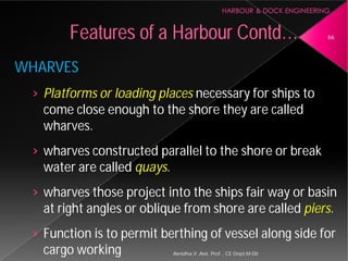 WHARVES
› Platforms or loading places
come close enough to the shore they are called
wharves.
› wharves constructed parallel to the shore or break
water are called quays.
› wharves those project into the ships fair way or basin
at right angles or oblique from shore are called
› Function is to permit berthing of vessel along side for
cargo working
Features of a Harbour
Asnidha.V ,Asst. Prof. , CE Dept,M
Platforms or loading places necessary for ships to
come close enough to the shore they are called
wharves constructed parallel to the shore or break
wharves those project into the ships fair way or basin
at right angles or oblique from shore are called piers.
Function is to permit berthing of vessel along side for
Harbour Contd… 66
Asnidha.V ,Asst. Prof. , CE Dept,M-Dit
 