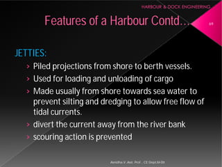 JETTIES:
› Piled projections from shore to berth vessels.
› Used for loading and unloading of cargo
› Made usually from shore towards sea water to
prevent silting and dredging to allow free flow of
tidal currents.
› divert the current away from the river bank
› scouring action is prevented
Features of a Harbour
Asnidha.V ,Asst. Prof. , CE Dept,M
Piled projections from shore to berth vessels.
Used for loading and unloading of cargo
Made usually from shore towards sea water to
prevent silting and dredging to allow free flow of
divert the current away from the river bank
scouring action is prevented
Harbour Contd… 69
Asnidha.V ,Asst. Prof. , CE Dept,M-Dit
 