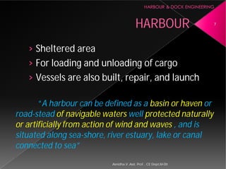 › Sheltered area
› For loading and unloading of cargo
› Vessels are also built, repair, and launch
“A harbour can be defined as a
road-stead of navigable waters
or artificially from action of wind and waves
situated along sea-shore, river estuary, lake or canal
connected to sea”
Asnidha.V ,Asst. Prof. , CE Dept,M
HARBOUR
For loading and unloading of cargo
Vessels are also built, repair, and launch
can be defined as a basin or haven or
of navigable waters well protected naturally
or artificially from action of wind and waves , and is
shore, river estuary, lake or canal
7
Asnidha.V ,Asst. Prof. , CE Dept,M-Dit
 