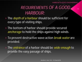 › The depth of a harbour should be sufficient for
every type of visiting ships.
› The bottom of harbor should provide secured
anchorage to hold the ships against high winds.
› To prevent destructive wave action
provided.
› The entrance of a harbor should be
provide the easy passage of ships.
REQUIREMENTS
HARBOUR:
Asnidha.V ,Asst. Prof. , CE Dept,M
should be sufficient for
every type of visiting ships.
The bottom of harbor should provide secured
to hold the ships against high winds.
To prevent destructive wave action break water are
of a harbor should be wide enough to
provide the easy passage of ships.
REQUIREMENTS OF A GOOD
HARBOUR:
72
Asnidha.V ,Asst. Prof. , CE Dept,M-Dit
 