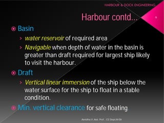  Basin
› water reservoir of required area
› Navigable when depth of water in the basin is
greater than draft required for largest ship likely
to visit the harbour.
 Draft
› Vertical linear immersion
water surface for the ship to float in a stable
condition.
 Min. vertical clearance
Harbour
Asnidha.V ,Asst. Prof. , CE Dept,M
of required area
when depth of water in the basin is
greater than draft required for largest ship likely
Vertical linear immersion of the ship below the
water surface for the ship to float in a stable
Min. vertical clearance for safe floating.
Harbour contd... 9
Asnidha.V ,Asst. Prof. , CE Dept,M-Dit
 
