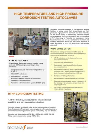 WHAT DO WE OFFER
Our corrosion testing services cover a full range of
environmental testing simulations in autoclaves for sour
and non-sour applications, including :
 HTHP autoclaves to simulate sour/non sour
service environments
 Corrosion rate determination
 Specialise in materials qualification for sour
service applications
 Environmental cracking tests: sulphide stress
cracking (SSC), stress corrosion cracking (SCC)
tests, hydrogen induced cracking (HIC), etc.
 Corrosion inhibitor performance
 Electrochemical corrosion testing in autoclaves
 Rigorous methodologies to ensure the integrity of
the tests e.g. H2S saturation, temperature, pH,
oxygen (ppb level)
 Our quality control system complies with ISO
17025 (ENAC nº4/LE063)
HIGH TEMPERATURE AND HIGH PRESSURE
CORROSION TESTING AUTOCLAVES
Simulating industrial processes in the laboratory requires
facilities to safely handle high temperatures and high
pressures, highly corrosive chemicals and toxic materials,
as well as the ability to mechanically load test samples
during exposure. The high temperature and high pressure
(HTHP) laboratory of Tecnalia has autoclaves, mainly
focused on sour and non-sour applications. Corrosion and
cracking phenomena which may result from exposure of
steels and alloys to H2S, CO2 and brines, are carefully
assessed.
HTHP AUTOCLAVES
10 autoclaves: 2 autoclave systems mounted in slow
strain rate (SSR) loading mode and eight static
autoclaves,
- Design pressure up to 350 bar and temperatures up
to 400 °C
- 45 kN SSRT autoclaves
- Volumes from 2 to 5 liters
- Available in different materials of construction:
Hastelloy C276 and zirconium
- Non-stirred / stirred autoclave system (50-3000 rpm)
HTHP CORROSION TESTING
1. HPHT H2S/CO2 exposures for environmental
cracking and corrosion rate evaluation
Corrosion behavior of materials in the service environment is an important
factor for selection of materials in processing plants, refinery applications or
environments containing corrosive species such as CO2, H2S and chlorides.
Corrosion rate determination: ASTM G111, ASTM G28, NACE TM0169.
Pitting and crevice corrosion testing: ASTM G48.
 