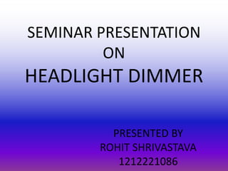 SEMINAR PRESENTATION
ON
HEADLIGHT DIMMER
PRESENTED BY
ROHIT SHRIVASTAVA
1212221086
 