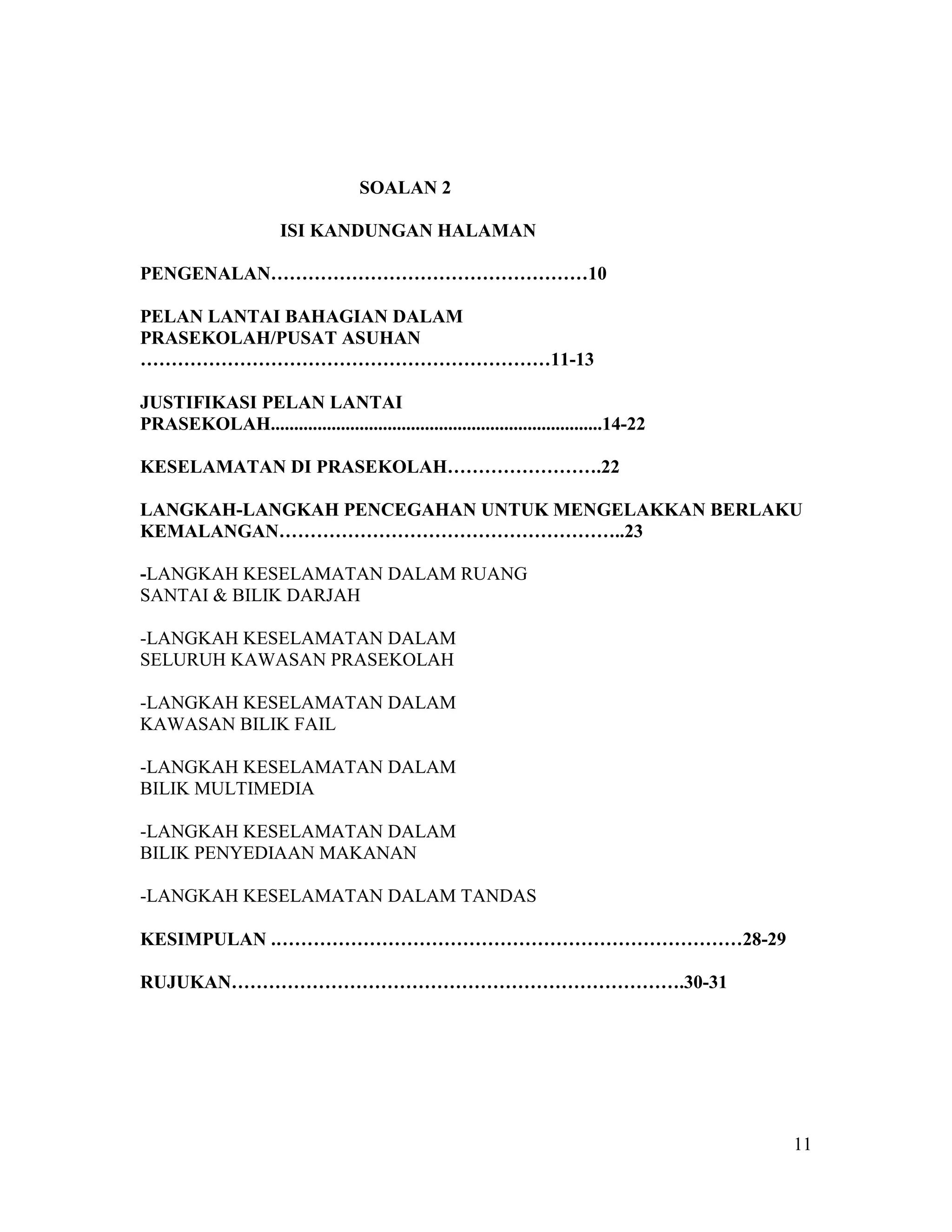 11
SOALAN 2
ISI KANDUNGAN HALAMAN
PENGENALAN……………………………………………10
PELAN LANTAI BAHAGIAN DALAM
PRASEKOLAH/PUSAT ASUHAN
…………………………………………………………11-13
JUSTIFIKASI PELAN LANTAI
PRASEKOLAH.......................................................................14-22
KESELAMATAN DI PRASEKOLAH…………………….22
LANGKAH-LANGKAH PENCEGAHAN UNTUK MENGELAKKAN BERLAKU
KEMALANGAN………………………………………………..23
-LANGKAH KESELAMATAN DALAM RUANG
SANTAI & BILIK DARJAH
-LANGKAH KESELAMATAN DALAM
SELURUH KAWASAN PRASEKOLAH
-LANGKAH KESELAMATAN DALAM
KAWASAN BILIK FAIL
-LANGKAH KESELAMATAN DALAM
BILIK MULTIMEDIA
-LANGKAH KESELAMATAN DALAM
BILIK PENYEDIAAN MAKANAN
-LANGKAH KESELAMATAN DALAM TANDAS
KESIMPULAN .…………………………………………………………………28-29
RUJUKAN……………………………………………………………….30-31
 