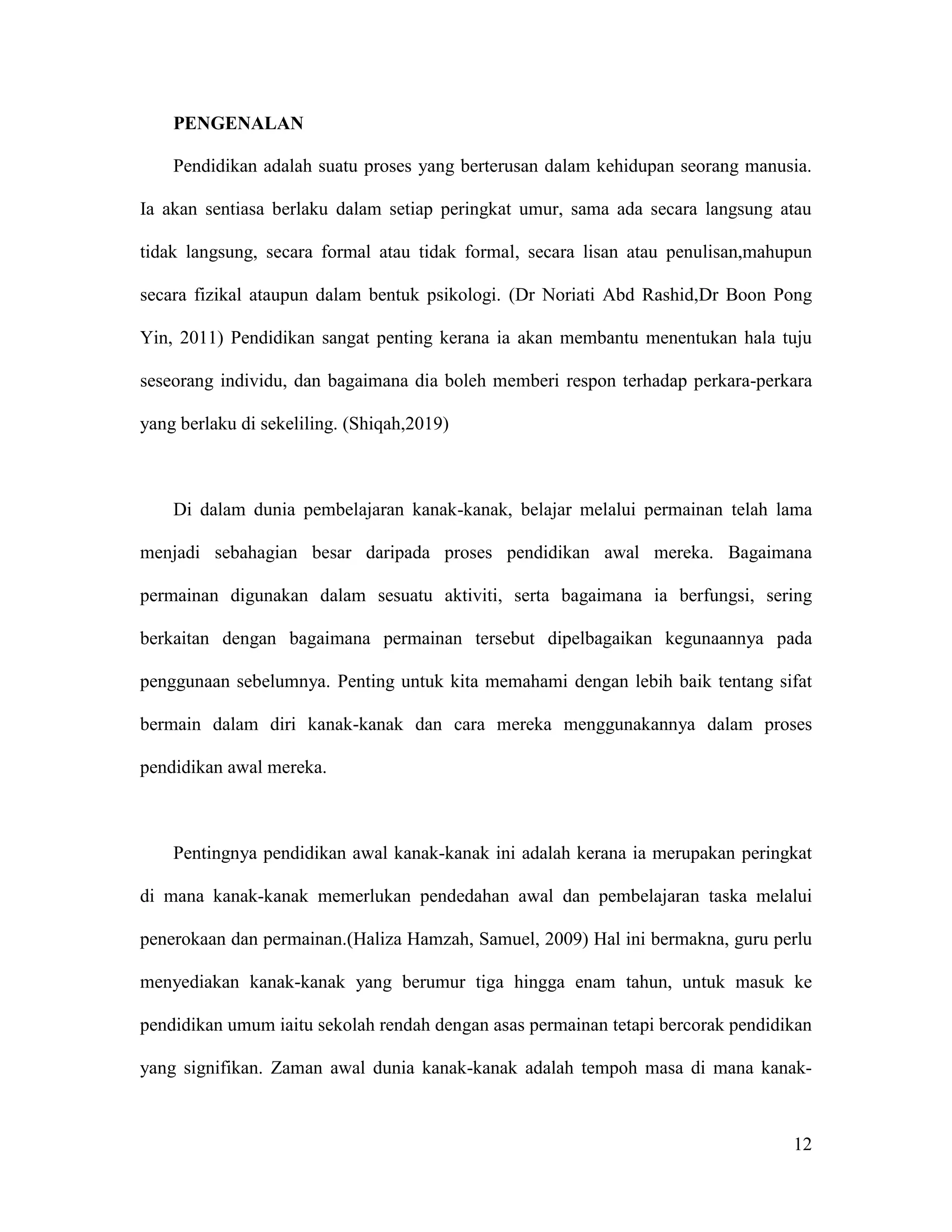 12
PENGENALAN
Pendidikan adalah suatu proses yang berterusan dalam kehidupan seorang manusia.
Ia akan sentiasa berlaku dalam setiap peringkat umur, sama ada secara langsung atau
tidak langsung, secara formal atau tidak formal, secara lisan atau penulisan,mahupun
secara fizikal ataupun dalam bentuk psikologi. (Dr Noriati Abd Rashid,Dr Boon Pong
Yin, 2011) Pendidikan sangat penting kerana ia akan membantu menentukan hala tuju
seseorang individu, dan bagaimana dia boleh memberi respon terhadap perkara-perkara
yang berlaku di sekeliling. (Shiqah,2019)
Di dalam dunia pembelajaran kanak-kanak, belajar melalui permainan telah lama
menjadi sebahagian besar daripada proses pendidikan awal mereka. Bagaimana
permainan digunakan dalam sesuatu aktiviti, serta bagaimana ia berfungsi, sering
berkaitan dengan bagaimana permainan tersebut dipelbagaikan kegunaannya pada
penggunaan sebelumnya. Penting untuk kita memahami dengan lebih baik tentang sifat
bermain dalam diri kanak-kanak dan cara mereka menggunakannya dalam proses
pendidikan awal mereka.
Pentingnya pendidikan awal kanak-kanak ini adalah kerana ia merupakan peringkat
di mana kanak-kanak memerlukan pendedahan awal dan pembelajaran taska melalui
penerokaan dan permainan.(Haliza Hamzah, Samuel, 2009) Hal ini bermakna, guru perlu
menyediakan kanak-kanak yang berumur tiga hingga enam tahun, untuk masuk ke
pendidikan umum iaitu sekolah rendah dengan asas permainan tetapi bercorak pendidikan
yang signifikan. Zaman awal dunia kanak-kanak adalah tempoh masa di mana kanak-
 