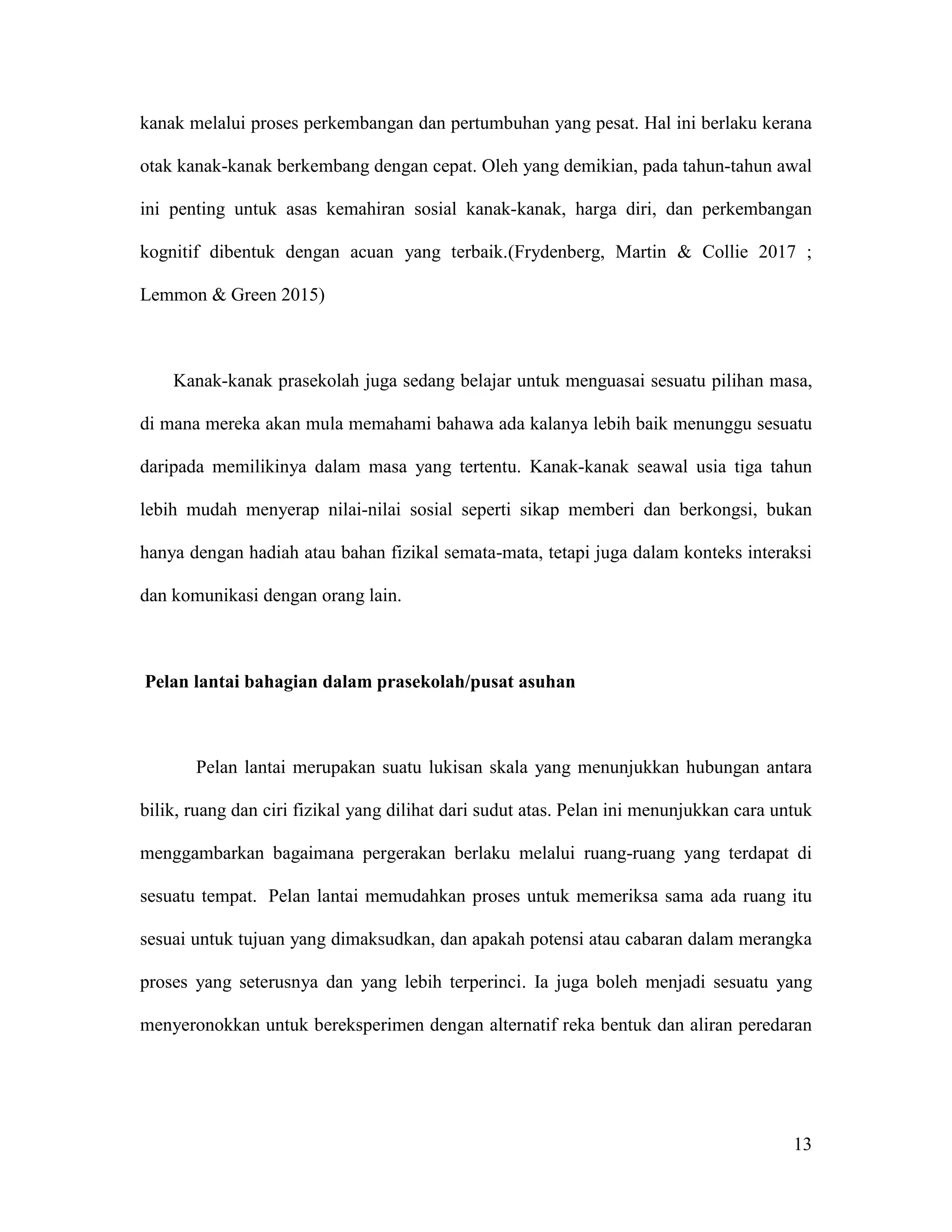 13
kanak melalui proses perkembangan dan pertumbuhan yang pesat. Hal ini berlaku kerana
otak kanak-kanak berkembang dengan cepat. Oleh yang demikian, pada tahun-tahun awal
ini penting untuk asas kemahiran sosial kanak-kanak, harga diri, dan perkembangan
kognitif dibentuk dengan acuan yang terbaik.(Frydenberg, Martin & Collie 2017 ;
Lemmon & Green 2015)
Kanak-kanak prasekolah juga sedang belajar untuk menguasai sesuatu pilihan masa,
di mana mereka akan mula memahami bahawa ada kalanya lebih baik menunggu sesuatu
daripada memilikinya dalam masa yang tertentu. Kanak-kanak seawal usia tiga tahun
lebih mudah menyerap nilai-nilai sosial seperti sikap memberi dan berkongsi, bukan
hanya dengan hadiah atau bahan fizikal semata-mata, tetapi juga dalam konteks interaksi
dan komunikasi dengan orang lain.
Pelan lantai bahagian dalam prasekolah/pusat asuhan
Pelan lantai merupakan suatu lukisan skala yang menunjukkan hubungan antara
bilik, ruang dan ciri fizikal yang dilihat dari sudut atas. Pelan ini menunjukkan cara untuk
menggambarkan bagaimana pergerakan berlaku melalui ruang-ruang yang terdapat di
sesuatu tempat. Pelan lantai memudahkan proses untuk memeriksa sama ada ruang itu
sesuai untuk tujuan yang dimaksudkan, dan apakah potensi atau cabaran dalam merangka
proses yang seterusnya dan yang lebih terperinci. Ia juga boleh menjadi sesuatu yang
menyeronokkan untuk bereksperimen dengan alternatif reka bentuk dan aliran peredaran
 