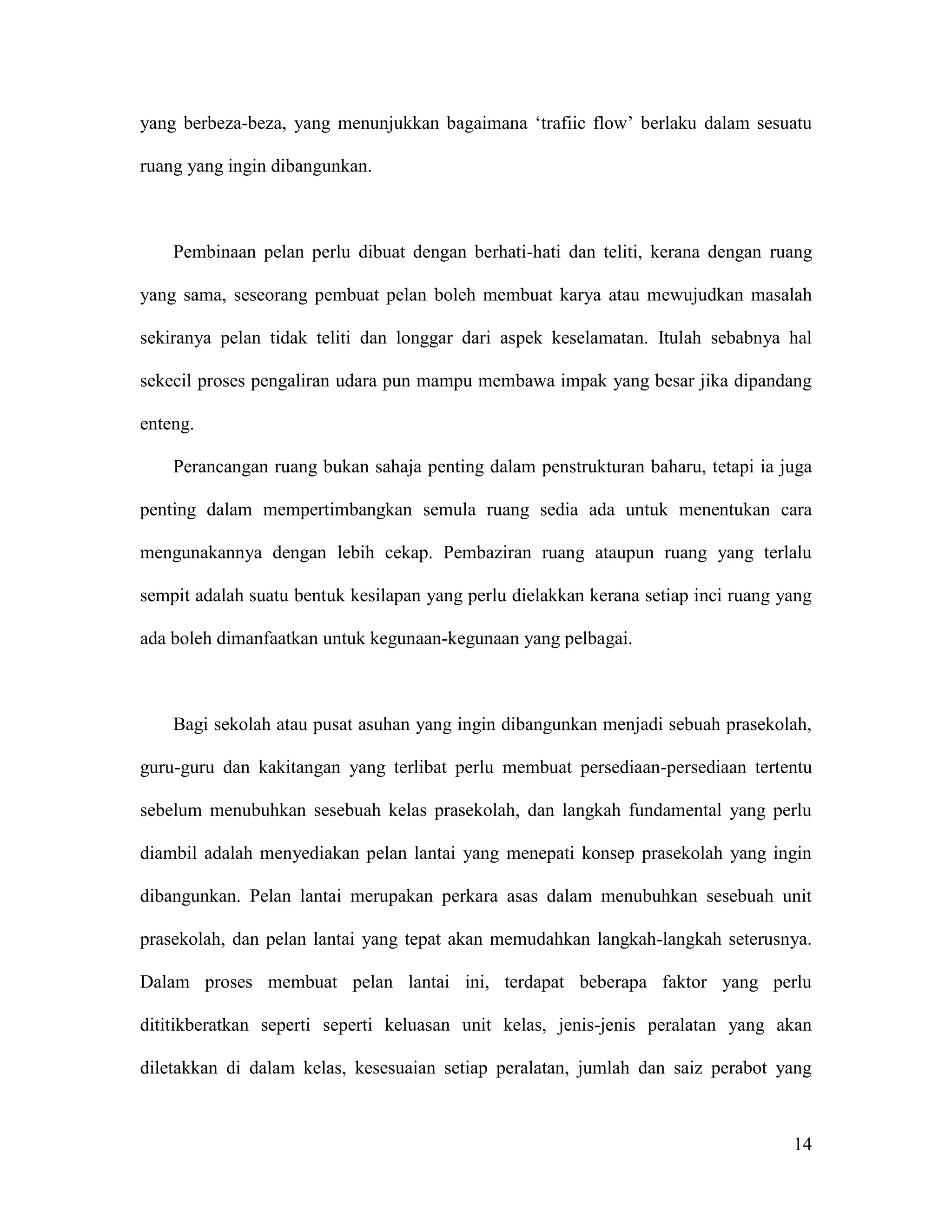 14
yang berbeza-beza, yang menunjukkan bagaimana ‘trafiic flow’ berlaku dalam sesuatu
ruang yang ingin dibangunkan.
Pembinaan pelan perlu dibuat dengan berhati-hati dan teliti, kerana dengan ruang
yang sama, seseorang pembuat pelan boleh membuat karya atau mewujudkan masalah
sekiranya pelan tidak teliti dan longgar dari aspek keselamatan. Itulah sebabnya hal
sekecil proses pengaliran udara pun mampu membawa impak yang besar jika dipandang
enteng.
Perancangan ruang bukan sahaja penting dalam penstrukturan baharu, tetapi ia juga
penting dalam mempertimbangkan semula ruang sedia ada untuk menentukan cara
mengunakannya dengan lebih cekap. Pembaziran ruang ataupun ruang yang terlalu
sempit adalah suatu bentuk kesilapan yang perlu dielakkan kerana setiap inci ruang yang
ada boleh dimanfaatkan untuk kegunaan-kegunaan yang pelbagai.
Bagi sekolah atau pusat asuhan yang ingin dibangunkan menjadi sebuah prasekolah,
guru-guru dan kakitangan yang terlibat perlu membuat persediaan-persediaan tertentu
sebelum menubuhkan sesebuah kelas prasekolah, dan langkah fundamental yang perlu
diambil adalah menyediakan pelan lantai yang menepati konsep prasekolah yang ingin
dibangunkan. Pelan lantai merupakan perkara asas dalam menubuhkan sesebuah unit
prasekolah, dan pelan lantai yang tepat akan memudahkan langkah-langkah seterusnya.
Dalam proses membuat pelan lantai ini, terdapat beberapa faktor yang perlu
dititikberatkan seperti seperti keluasan unit kelas, jenis-jenis peralatan yang akan
diletakkan di dalam kelas, kesesuaian setiap peralatan, jumlah dan saiz perabot yang
 