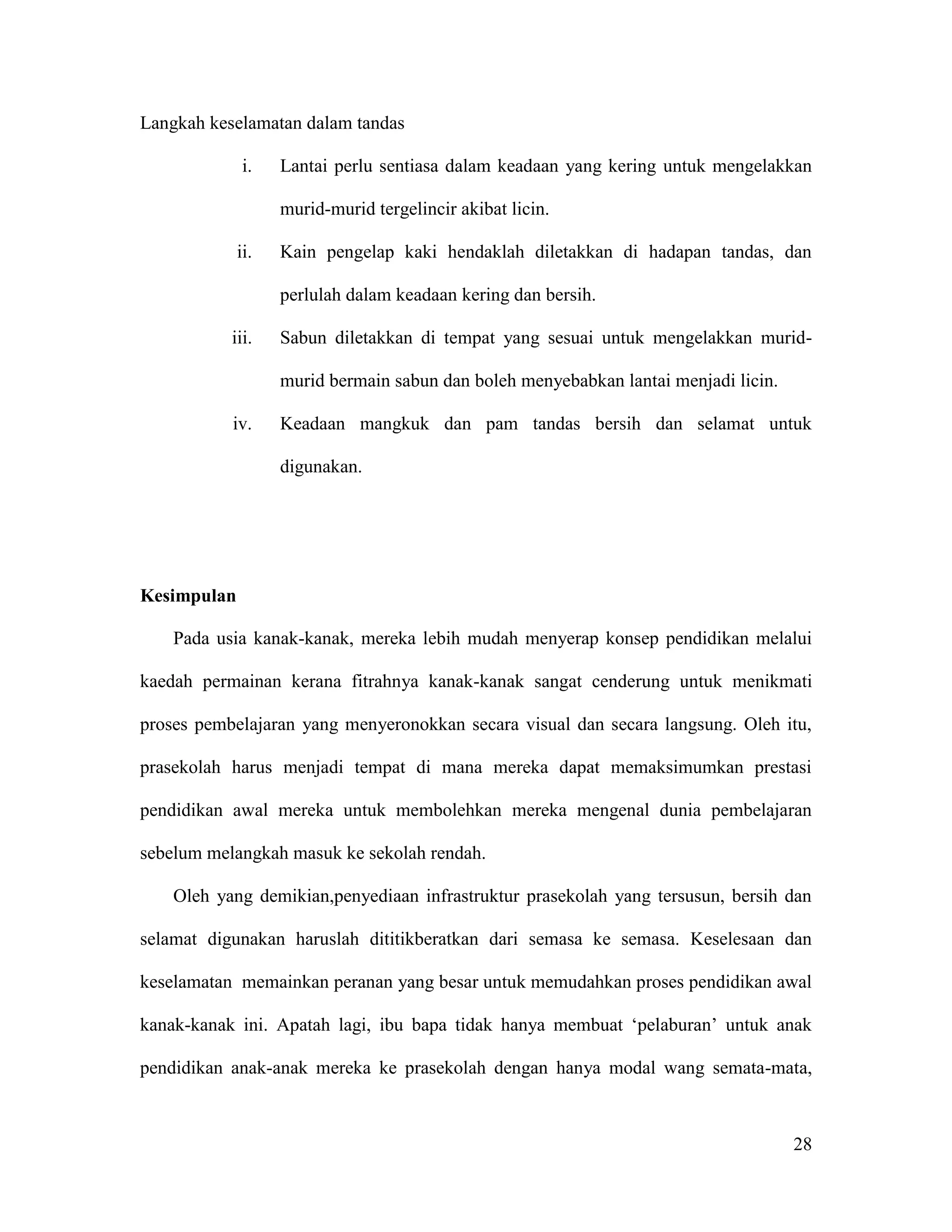 28
Langkah keselamatan dalam tandas
i. Lantai perlu sentiasa dalam keadaan yang kering untuk mengelakkan
murid-murid tergelincir akibat licin.
ii. Kain pengelap kaki hendaklah diletakkan di hadapan tandas, dan
perlulah dalam keadaan kering dan bersih.
iii. Sabun diletakkan di tempat yang sesuai untuk mengelakkan murid-
murid bermain sabun dan boleh menyebabkan lantai menjadi licin.
iv. Keadaan mangkuk dan pam tandas bersih dan selamat untuk
digunakan.
Kesimpulan
Pada usia kanak-kanak, mereka lebih mudah menyerap konsep pendidikan melalui
kaedah permainan kerana fitrahnya kanak-kanak sangat cenderung untuk menikmati
proses pembelajaran yang menyeronokkan secara visual dan secara langsung. Oleh itu,
prasekolah harus menjadi tempat di mana mereka dapat memaksimumkan prestasi
pendidikan awal mereka untuk membolehkan mereka mengenal dunia pembelajaran
sebelum melangkah masuk ke sekolah rendah.
Oleh yang demikian,penyediaan infrastruktur prasekolah yang tersusun, bersih dan
selamat digunakan haruslah dititikberatkan dari semasa ke semasa. Keselesaan dan
keselamatan memainkan peranan yang besar untuk memudahkan proses pendidikan awal
kanak-kanak ini. Apatah lagi, ibu bapa tidak hanya membuat ‘pelaburan’ untuk anak
pendidikan anak-anak mereka ke prasekolah dengan hanya modal wang semata-mata,
 