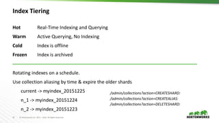 10 © Hortonworks Inc. 2011 – 2016. All Rights Reserved
Index Tiering
Hot Real-Time Indexing and Querying
Warm Active Querying, No Indexing
Cold Index is offline
Frozen Index is archived
Rotating indexes on a schedule.
Use collection aliasing by time & expire the older shards
current -> myindex_20151225
n_1 -> myindex_20151224
n_2 -> myindex_20151223
/admin/collections?action=CREATESHARD:
/admin/collections?action=CREATEALIAS:
/admin/collections?action=DELETESHARD:
 