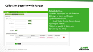 11 © Hortonworks Inc. 2011 – 2016. All Rights Reserved
Collection Security with Ranger
Setup & Options
1) Create a policy on a SOLR collection
2) Assign to Users and Groups
3) Select Permissions
Read, Write, Create, Admin, Select
4) Delegate Admins
5) Limit to specific IP Addresses
6) Audit log the policy
 