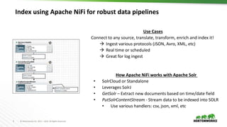 9 © Hortonworks Inc. 2011 – 2016. All Rights Reserved
Index using Apache NiFi for robust data pipelines
How Apache NiFi works with Apache Solr
• SolrCloud or Standalone
• Leverages SolrJ
• GetSolr – Extract new documents based on time/date field
• PutSolrContentStream - Stream data to be indexed into SOLR
• Use various handlers: csv, json, xml, etc
Use Cases
Connect to any source, translate, transform, enrich and index it!
 Ingest various protocols (JSON, Avro, XML, etc)
 Real time or scheduled
 Great for log ingest
 