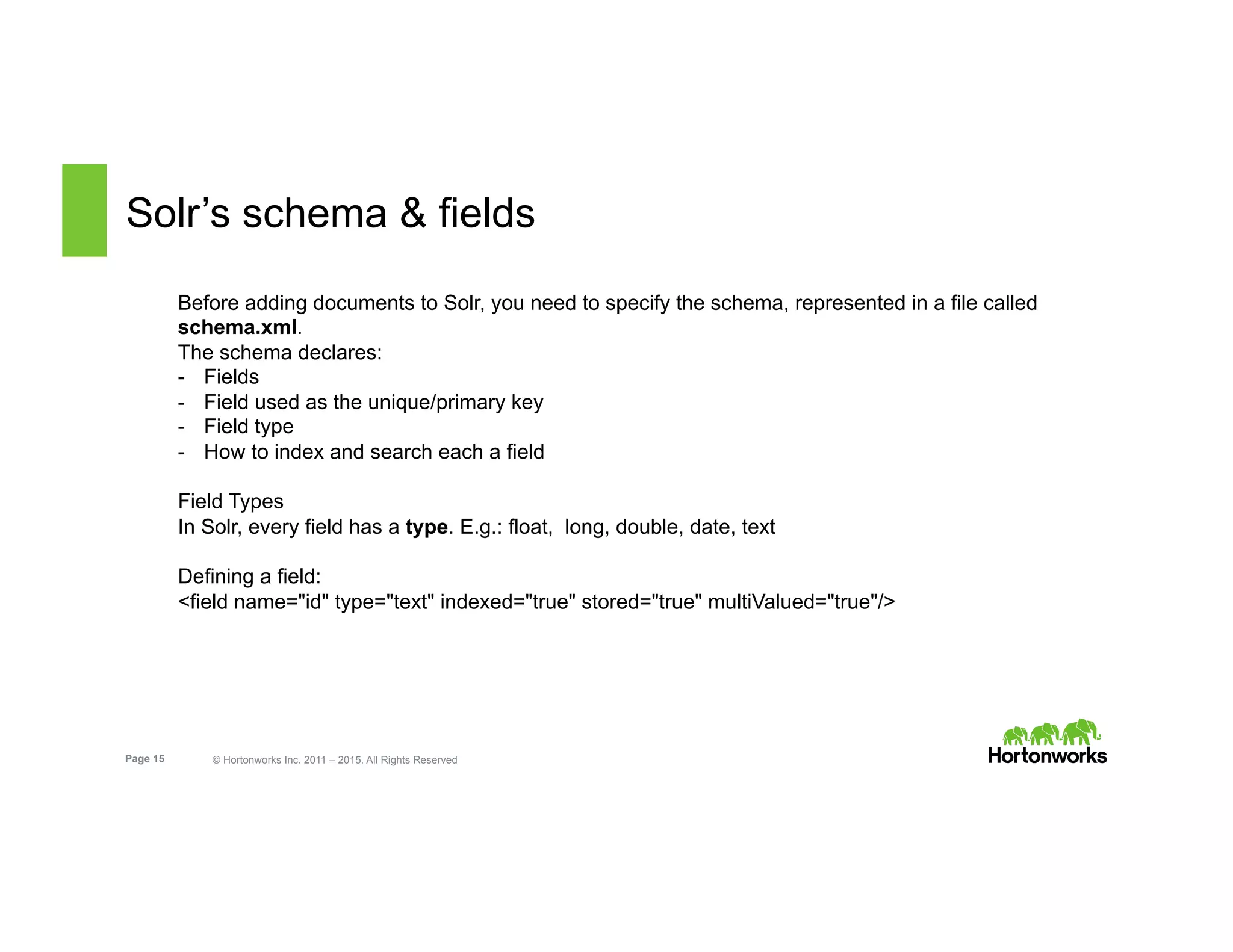 Page 15 © Hortonworks Inc. 2011 – 2015. All Rights Reserved
Solr’s schema & fields
Before adding documents to Solr, you need to specify the schema, represented in a file called
schema.xml.
The schema declares:
-  Fields
-  Field used as the unique/primary key
-  Field type
-  How to index and search each a field
Field Types
In Solr, every field has a type. E.g.: float, long, double, date, text
Defining a field:
<field name="id" type="text" indexed="true" stored="true" multiValued="true"/>
 