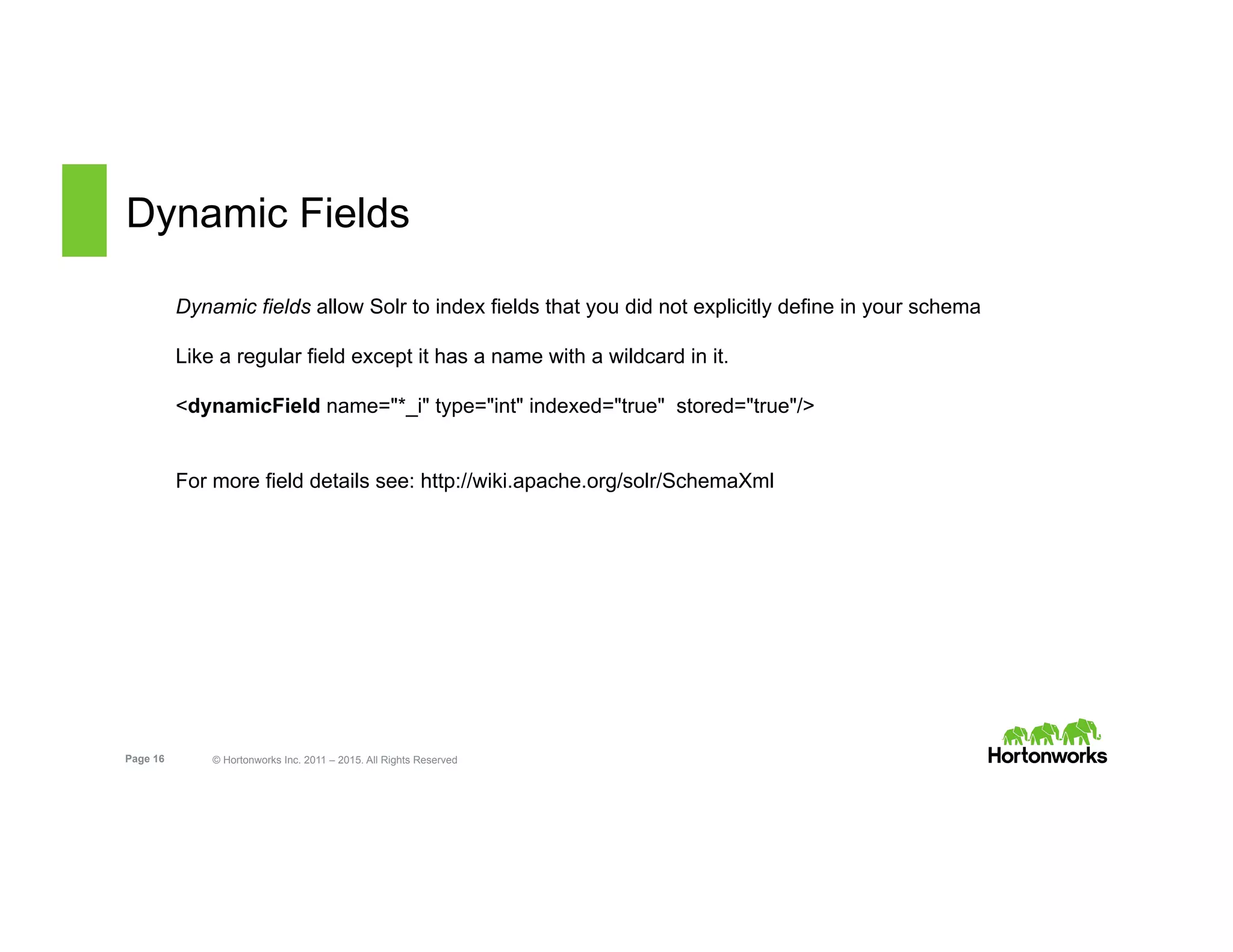 Page 16 © Hortonworks Inc. 2011 – 2015. All Rights Reserved
Dynamic Fields
Dynamic fields allow Solr to index fields that you did not explicitly define in your schema
Like a regular field except it has a name with a wildcard in it.
<dynamicField name="*_i" type="int" indexed="true" stored="true"/>
For more field details see: http://wiki.apache.org/solr/SchemaXml
 