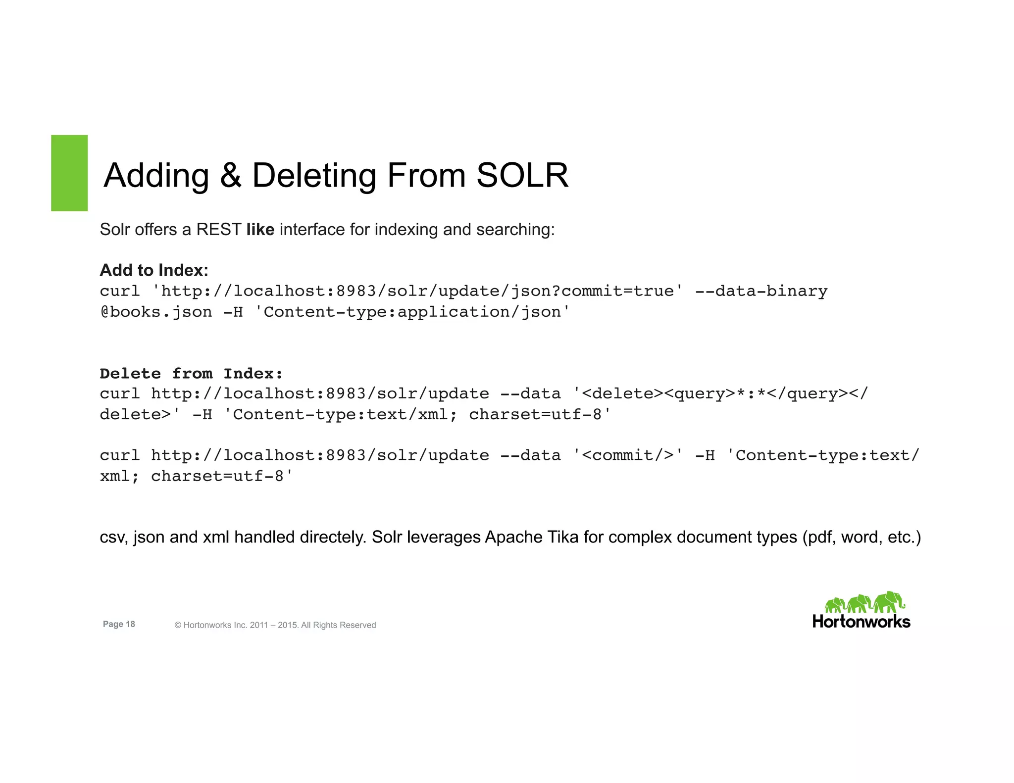 Page 18 © Hortonworks Inc. 2011 – 2015. All Rights Reserved
Adding & Deleting From SOLR
Solr offers a REST like interface for indexing and searching:
Add to Index:
curl 'http://localhost:8983/solr/update/json?commit=true' --data-binary
@books.json -H 'Content-type:application/json'
Delete from Index:
curl http://localhost:8983/solr/update --data '<delete><query>*:*</query></
delete>' -H 'Content-type:text/xml; charset=utf-8'
curl http://localhost:8983/solr/update --data '<commit/>' -H 'Content-type:text/
xml; charset=utf-8'
csv, json and xml handled directely. Solr leverages Apache Tika for complex document types (pdf, word, etc.)
 