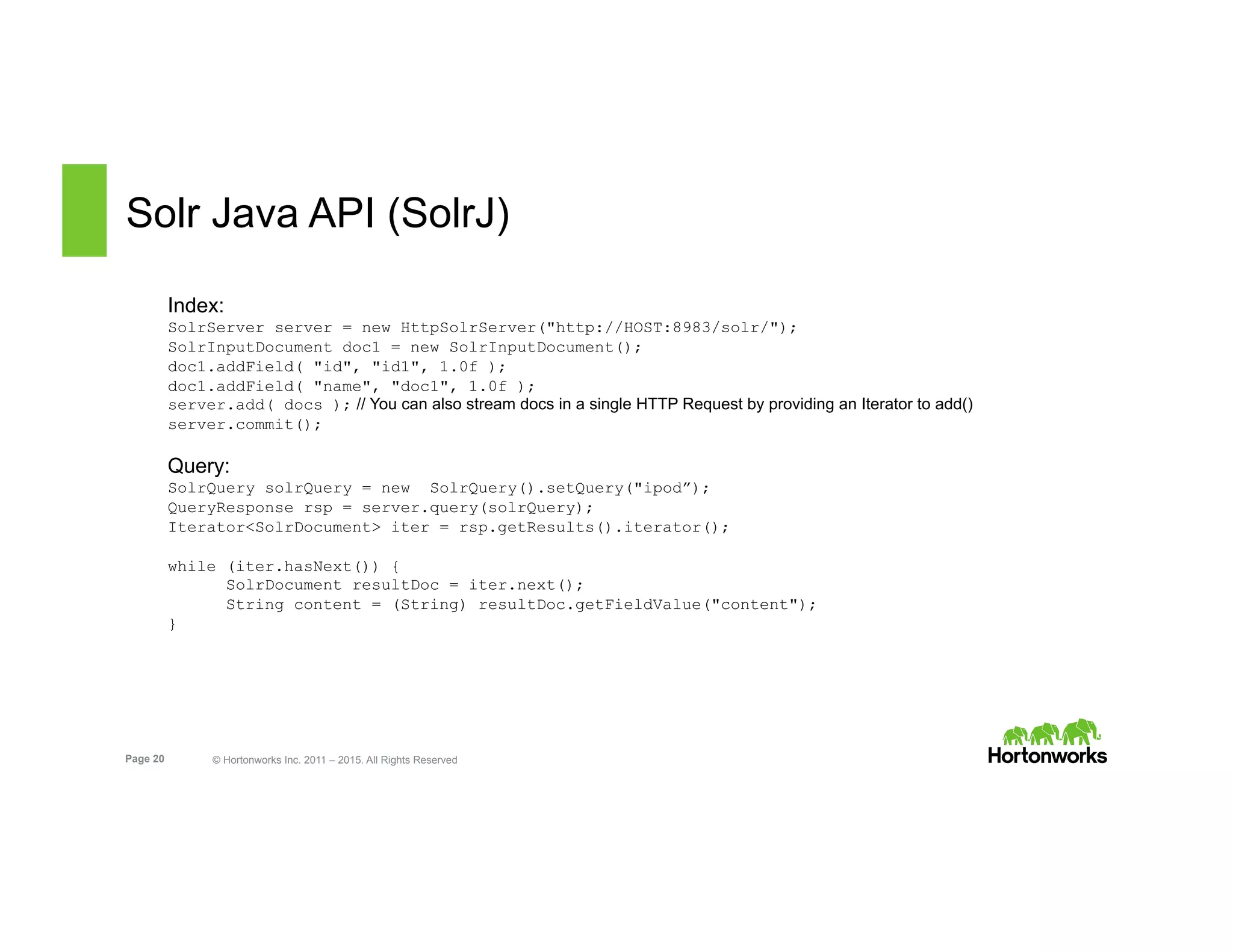 Page 20 © Hortonworks Inc. 2011 – 2015. All Rights Reserved
Solr Java API (SolrJ)
Index:
SolrServer server = new HttpSolrServer("http://HOST:8983/solr/");
SolrInputDocument doc1 = new SolrInputDocument();
doc1.addField( "id", "id1", 1.0f );
doc1.addField( "name", "doc1", 1.0f );
server.add( docs ); // You can also stream docs in a single HTTP Request by providing an Iterator to add()
server.commit();
Query:
SolrQuery solrQuery = new SolrQuery().setQuery("ipod”);
QueryResponse rsp = server.query(solrQuery);
Iterator<SolrDocument> iter = rsp.getResults().iterator();
while (iter.hasNext()) {
SolrDocument resultDoc = iter.next();
String content = (String) resultDoc.getFieldValue("content");
}
 