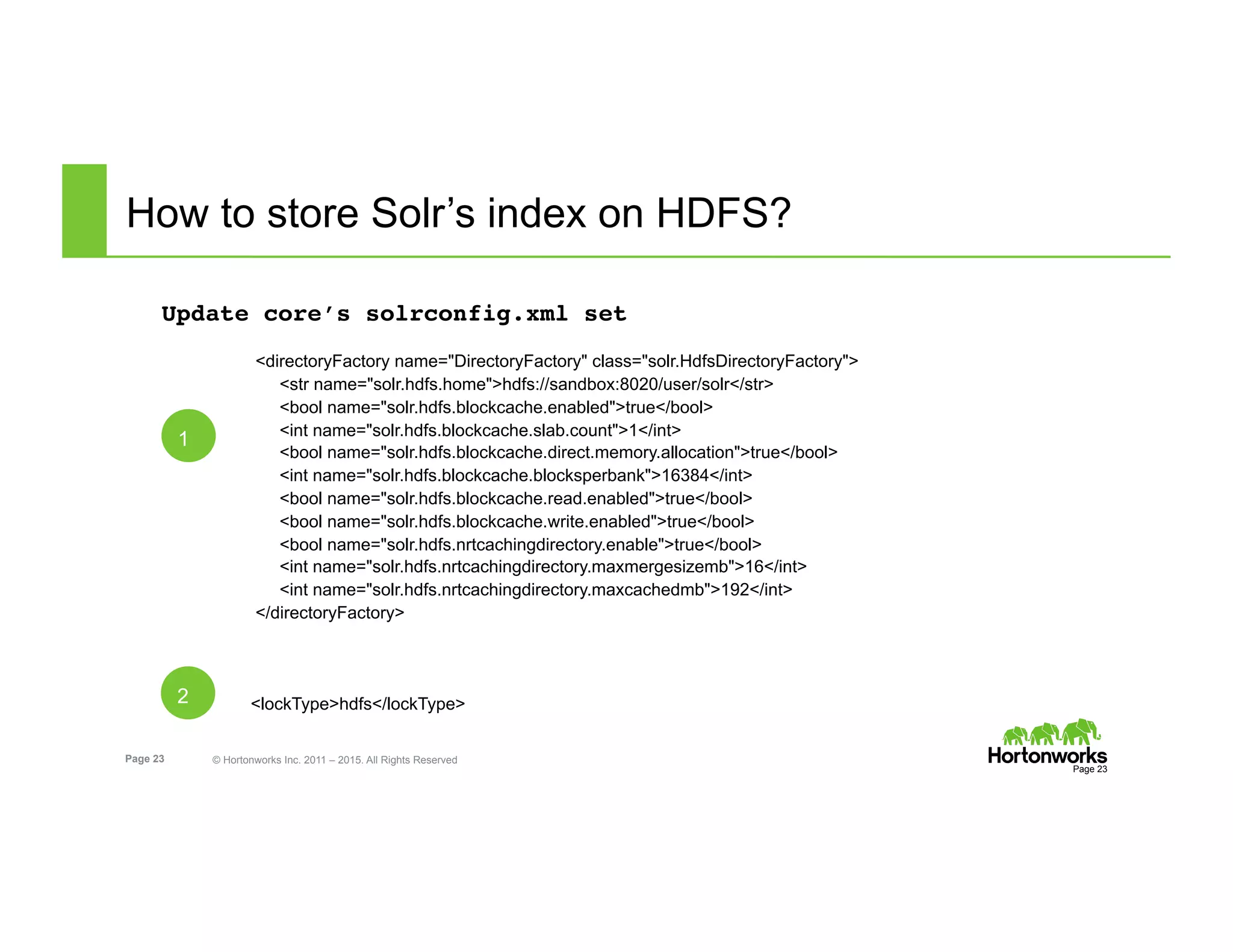 Page 23 © Hortonworks Inc. 2011 – 2015. All Rights Reserved
How to store Solr’s index on HDFS?
Update core’s solrconfig.xml set
<directoryFactory name="DirectoryFactory" class="solr.HdfsDirectoryFactory">
<str name="solr.hdfs.home">hdfs://sandbox:8020/user/solr</str>
<bool name="solr.hdfs.blockcache.enabled">true</bool>
<int name="solr.hdfs.blockcache.slab.count">1</int>
<bool name="solr.hdfs.blockcache.direct.memory.allocation">true</bool>
<int name="solr.hdfs.blockcache.blocksperbank">16384</int>
<bool name="solr.hdfs.blockcache.read.enabled">true</bool>
<bool name="solr.hdfs.blockcache.write.enabled">true</bool>
<bool name="solr.hdfs.nrtcachingdirectory.enable">true</bool>
<int name="solr.hdfs.nrtcachingdirectory.maxmergesizemb">16</int>
<int name="solr.hdfs.nrtcachingdirectory.maxcachedmb">192</int>
</directoryFactory>
<lockType>hdfs</lockType>
Page 23
1
2
 