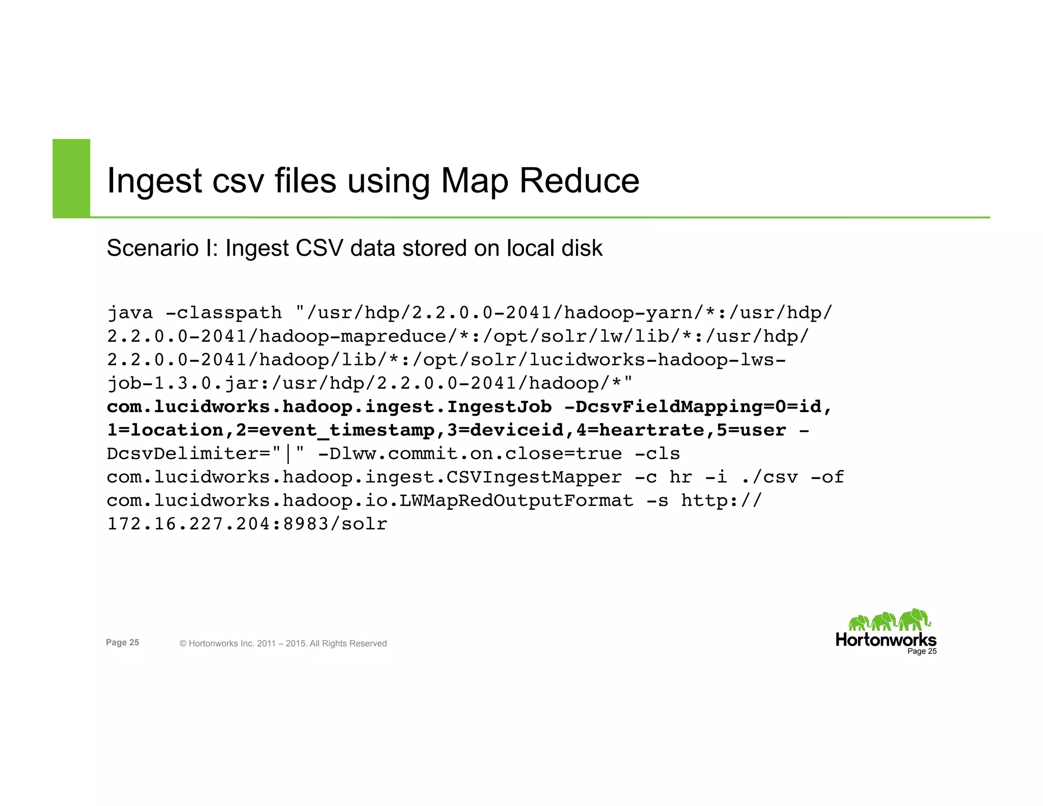 Page 25 © Hortonworks Inc. 2011 – 2015. All Rights Reserved
Ingest csv files using Map Reduce
Scenario I: Ingest CSV data stored on local disk
ot@127.0.0.1:/root/csv
java -classpath "/usr/hdp/2.2.0.0-2041/hadoop-yarn/*:/usr/hdp/
2.2.0.0-2041/hadoop-mapreduce/*:/opt/solr/lw/lib/*:/usr/hdp/
2.2.0.0-2041/hadoop/lib/*:/opt/solr/lucidworks-hadoop-lws-
job-1.3.0.jar:/usr/hdp/2.2.0.0-2041/hadoop/*"
com.lucidworks.hadoop.ingest.IngestJob -DcsvFieldMapping=0=id,
1=location,2=event_timestamp,3=deviceid,4=heartrate,5=user -
DcsvDelimiter="|" -Dlww.commit.on.close=true -cls
com.lucidworks.hadoop.ingest.CSVIngestMapper -c hr -i ./csv -of
com.lucidworks.hadoop.io.LWMapRedOutputFormat -s http://
172.16.227.204:8983/solr
Page 25
 