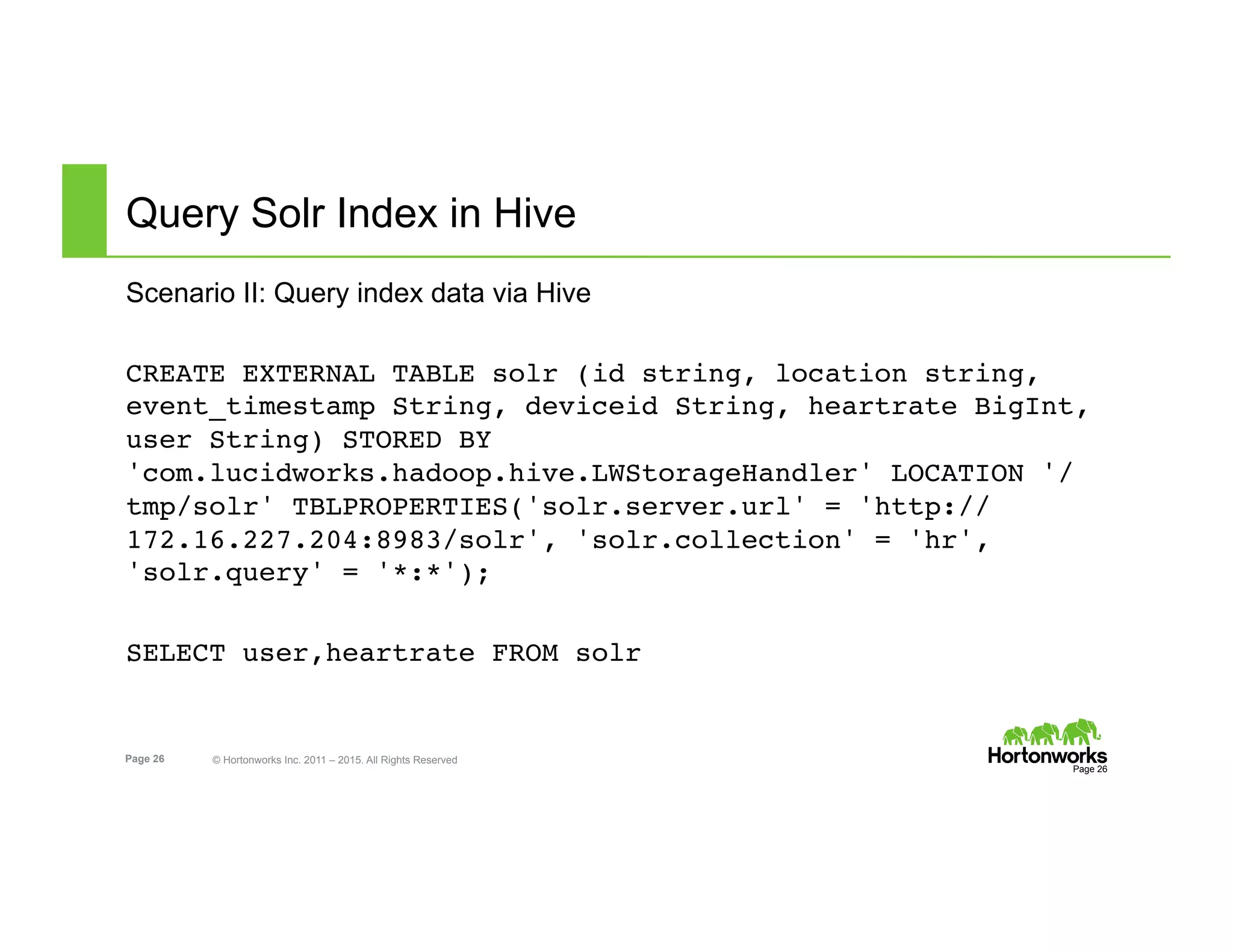 Page 26 © Hortonworks Inc. 2011 – 2015. All Rights Reserved
Query Solr Index in Hive
Scenario II: Query index data via Hive
CREATE EXTERNAL TABLE solr (id string, location string,
event_timestamp String, deviceid String, heartrate BigInt,
user String) STORED BY
'com.lucidworks.hadoop.hive.LWStorageHandler' LOCATION '/
tmp/solr' TBLPROPERTIES('solr.server.url' = 'http://
172.16.227.204:8983/solr', 'solr.collection' = 'hr',
'solr.query' = '*:*');
SELECT user,heartrate FROM solr
Page 26
 
