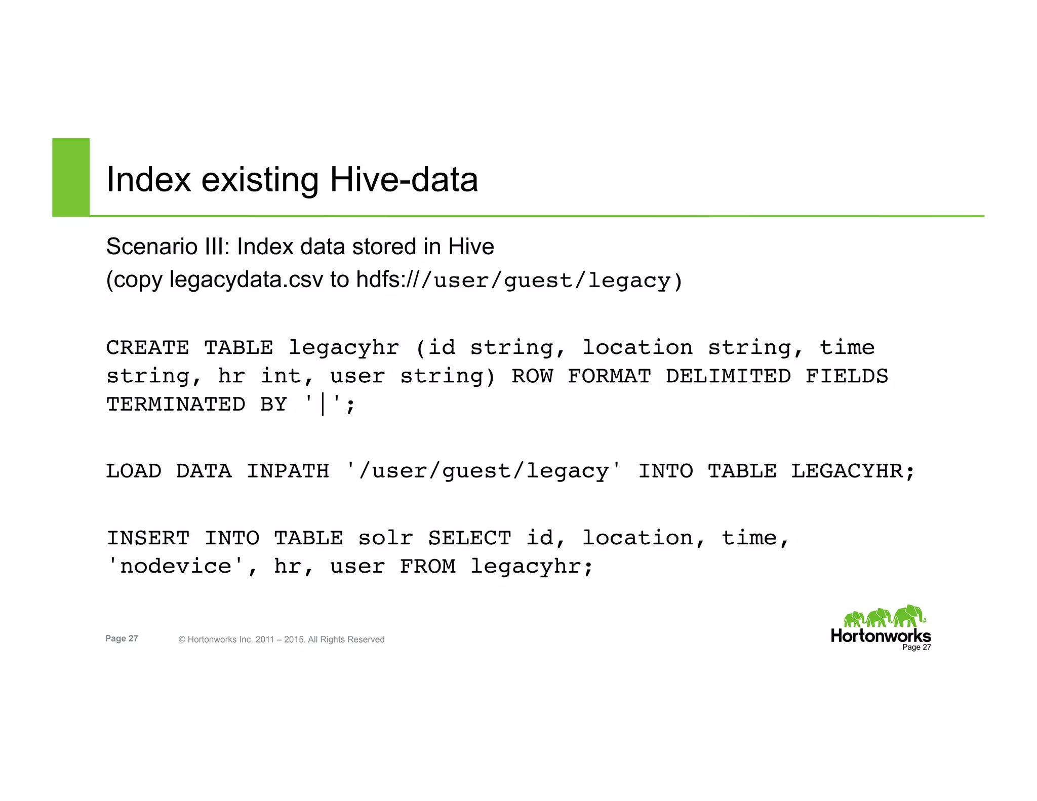 Page 27 © Hortonworks Inc. 2011 – 2015. All Rights Reserved
Index existing Hive-data
Scenario III: Index data stored in Hive
(copy legacydata.csv to hdfs:///user/guest/legacy)
CREATE TABLE legacyhr (id string, location string, time
string, hr int, user string) ROW FORMAT DELIMITED FIELDS
TERMINATED BY '|';
LOAD DATA INPATH '/user/guest/legacy' INTO TABLE LEGACYHR;
INSERT INTO TABLE solr SELECT id, location, time,
'nodevice', hr, user FROM legacyhr;
Page 27
 