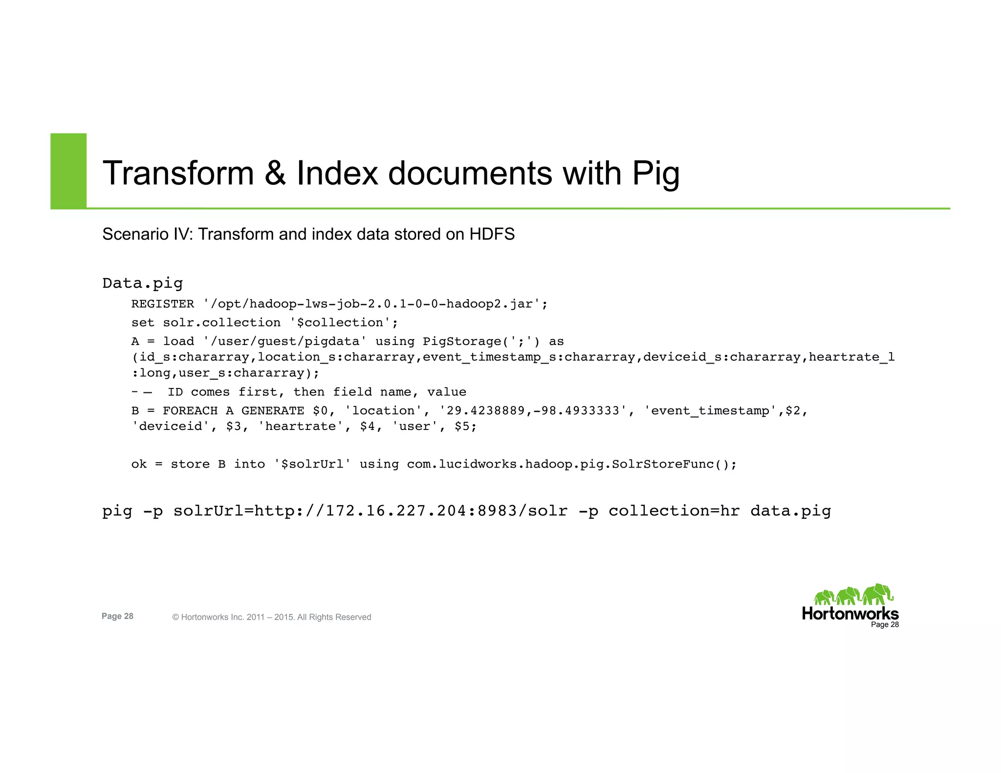 Page 28 © Hortonworks Inc. 2011 – 2015. All Rights Reserved
Transform & Index documents with Pig
Scenario IV: Transform and index data stored on HDFS
Data.pig
REGISTER '/opt/hadoop-lws-job-2.0.1-0-0-hadoop2.jar';
set solr.collection '$collection';
A = load '/user/guest/pigdata' using PigStorage(';') as
(id_s:chararray,location_s:chararray,event_timestamp_s:chararray,deviceid_s:chararray,heartrate_l
:long,user_s:chararray);
–  — ID comes first, then field name, value
B = FOREACH A GENERATE $0, 'location', '29.4238889,-98.4933333', 'event_timestamp',$2,
'deviceid', $3, 'heartrate', $4, 'user', $5;
ok = store B into '$solrUrl' using com.lucidworks.hadoop.pig.SolrStoreFunc();
pig -p solrUrl=http://172.16.227.204:8983/solr -p collection=hr data.pig
Page 28
 