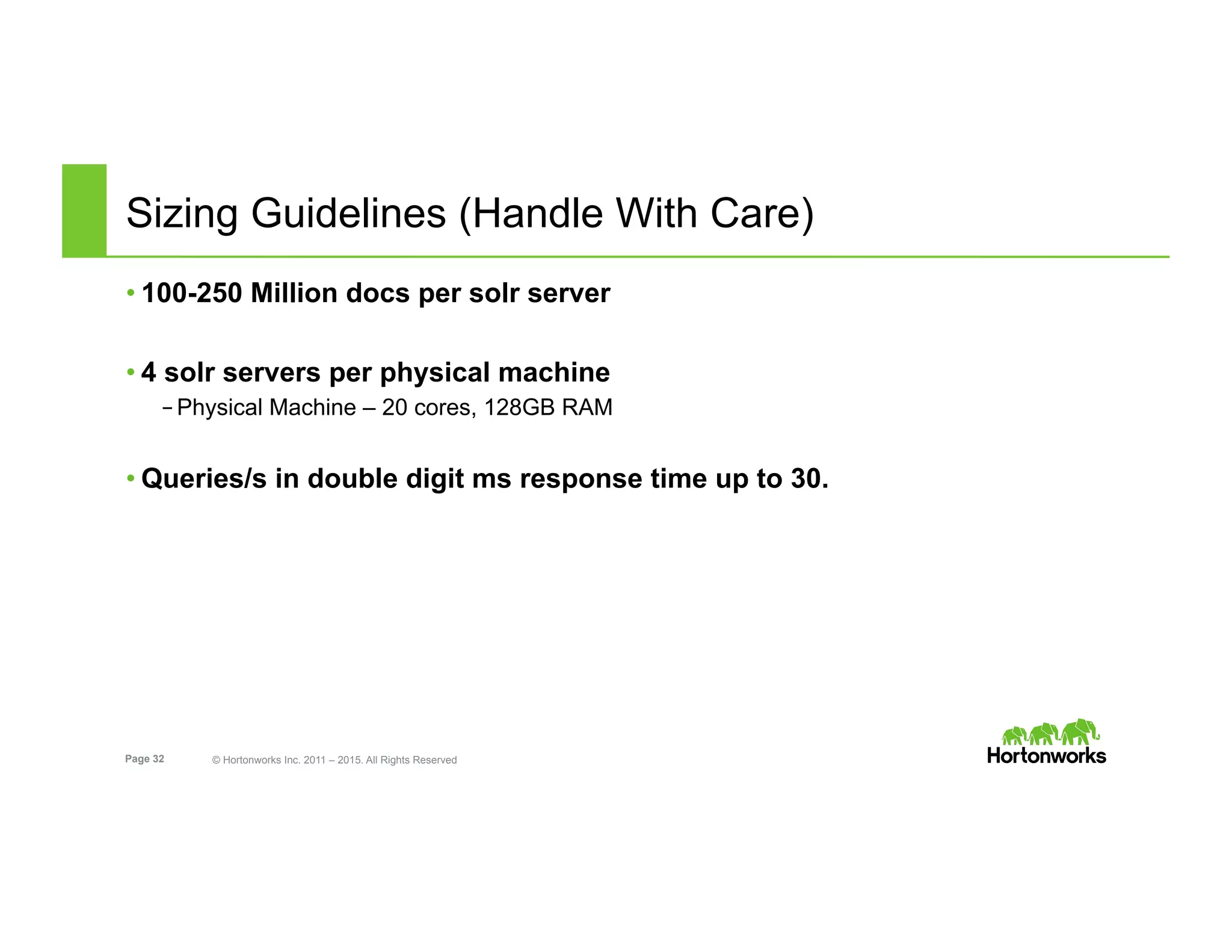 Page 32 © Hortonworks Inc. 2011 – 2015. All Rights Reserved
Sizing Guidelines (Handle With Care)
• 100-250 Million docs per solr server
• 4 solr servers per physical machine
– Physical Machine – 20 cores, 128GB RAM
• Queries/s in double digit ms response time up to 30.
 