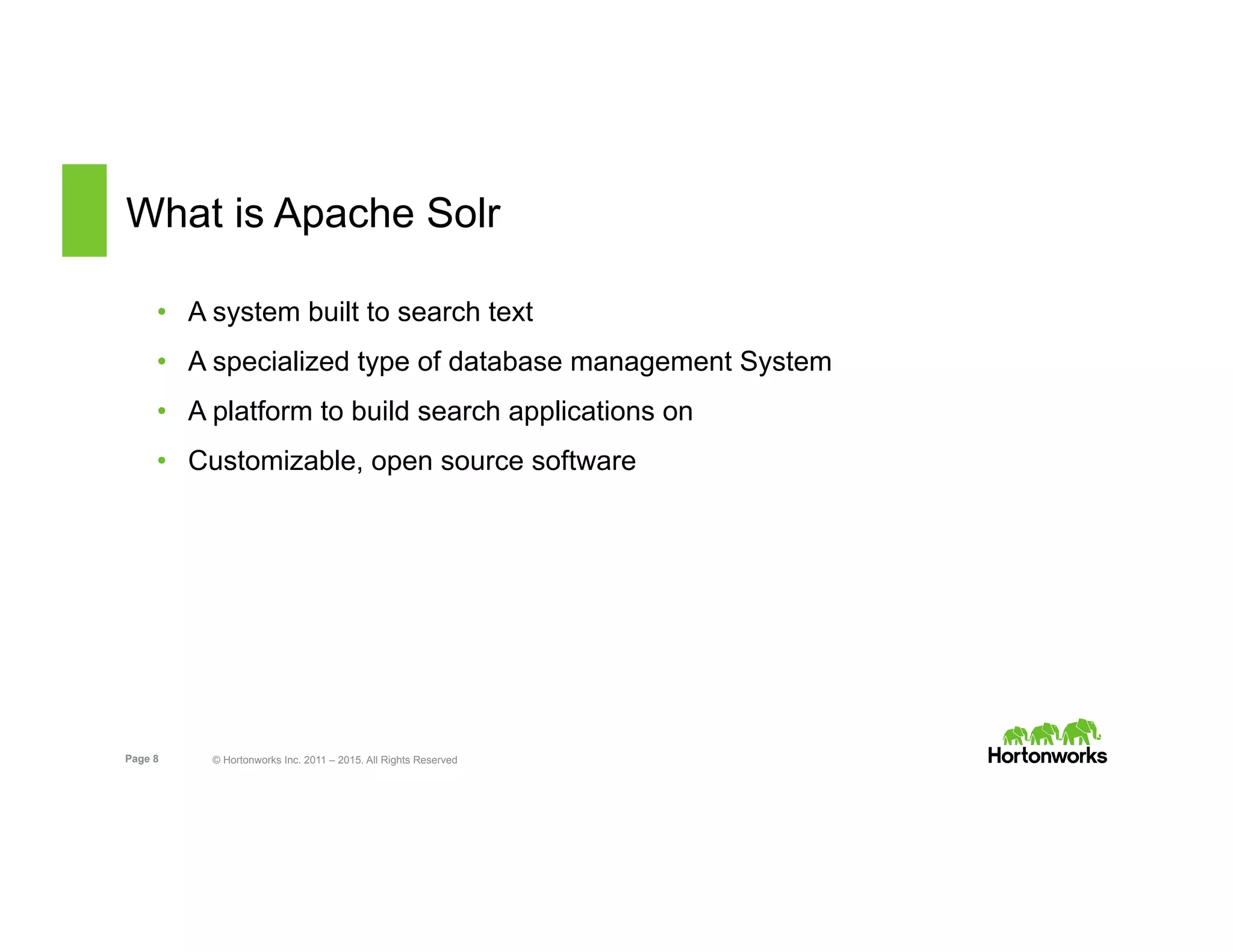 Page 8 © Hortonworks Inc. 2011 – 2015. All Rights Reserved
What is Apache Solr
•  A system built to search text
•  A specialized type of database management System
•  A platform to build search applications on
•  Customizable, open source software
 