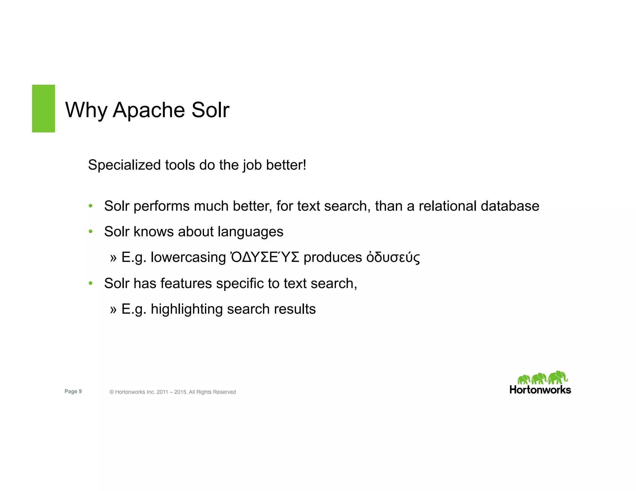 Page 9 © Hortonworks Inc. 2011 – 2015. All Rights Reserved
Why Apache Solr
Specialized tools do the job better!
•  Solr performs much better, for text search, than a relational database
•  Solr knows about languages
» E.g. lowercasing ὈΔΥΣΕΎΣ produces ὀδυσεύς
•  Solr has features specific to text search,
» E.g. highlighting search results
 