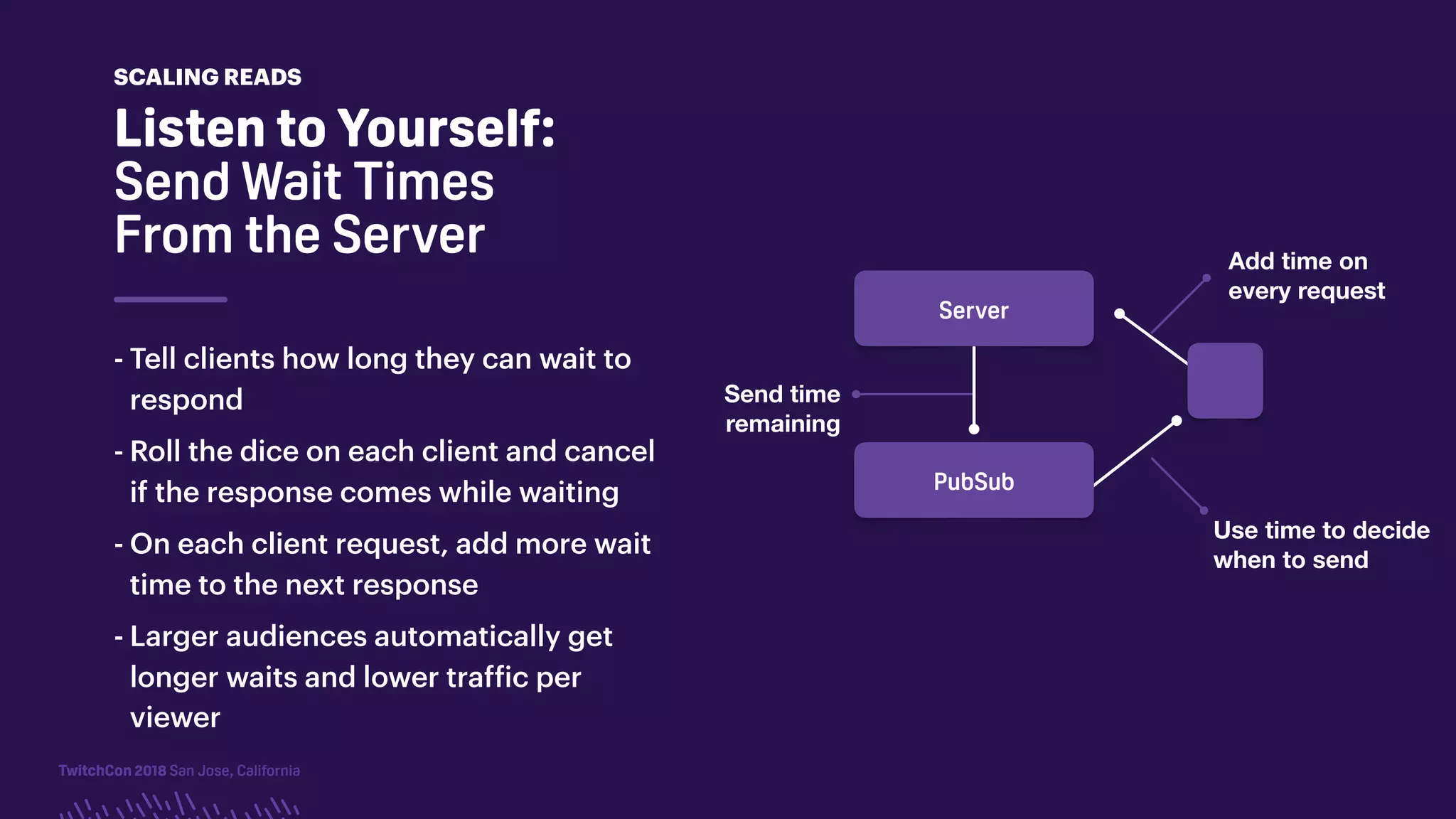 TwitchCon 2018 San Jose, California
- Tell clients how long they can wait to
respond
- Roll the dice on each client and cancel
if the response comes while waiting
- On each client request, add more wait
time to the next response
- Larger audiences automatically get
longer waits and lower traffic per
viewer
Listen to Yourself:
Send Wait Times
From the Server
SCALING READS
Server
Send time
remaining
Use time to decide
when to send
Add time on
every request
PubSub
 