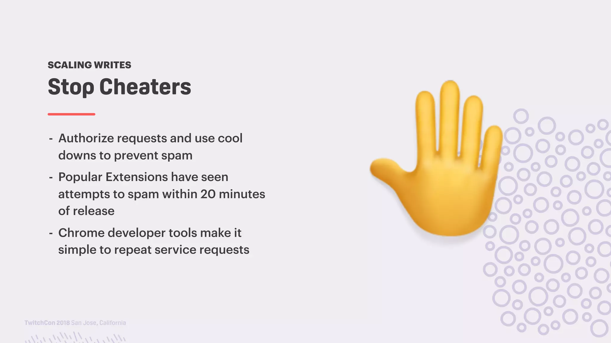 TwitchCon 2018 San Jose, California
- Authorize requests and use cool
downs to prevent spam
- Popular Extensions have seen
attempts to spam within 20 minutes
of release
- Chrome developer tools make it
simple to repeat service requests
Stop Cheaters
SCALING WRITES
!
 