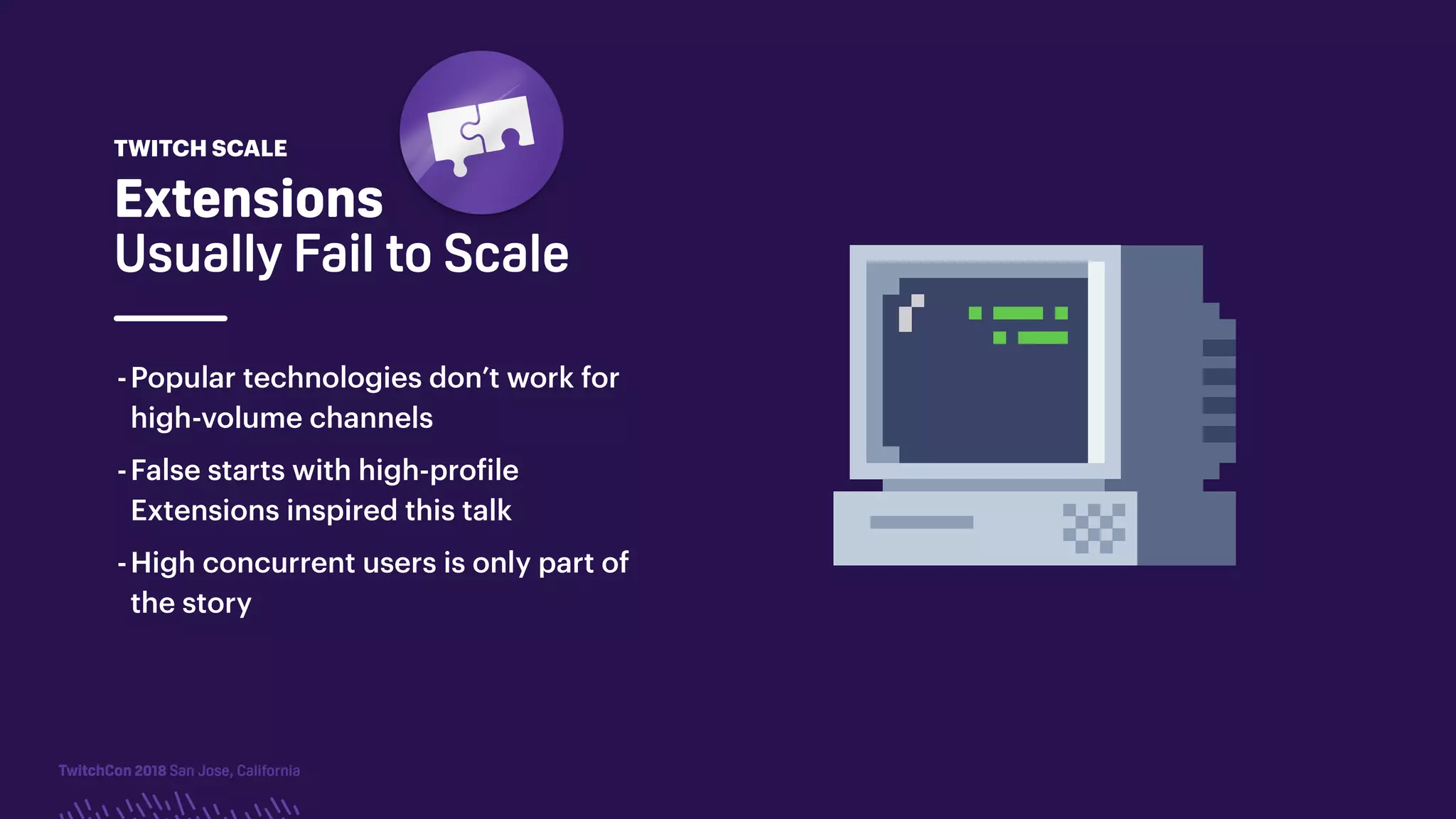 TwitchCon 2018 San Jose, California
Extensions
Usually Fail to Scale
-Popular technologies don’t work for
high-volume channels
-False starts with high-profile
Extensions inspired this talk
-High concurrent users is only part of
the story
TWITCH SCALE
 