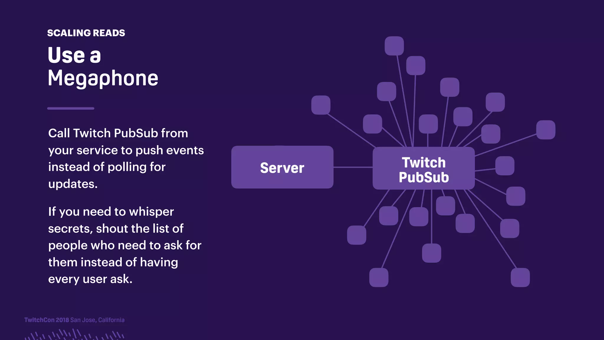 TwitchCon 2018 San Jose, CaliforniaTwitchCon 2018 San Jose, California
Server Twitch
PubSub
Call Twitch PubSub from
your service to push events
instead of polling for
updates.
If you need to whisper
secrets, shout the list of
people who need to ask for
them instead of having
every user ask.
Use a
Megaphone
SCALING READS
 