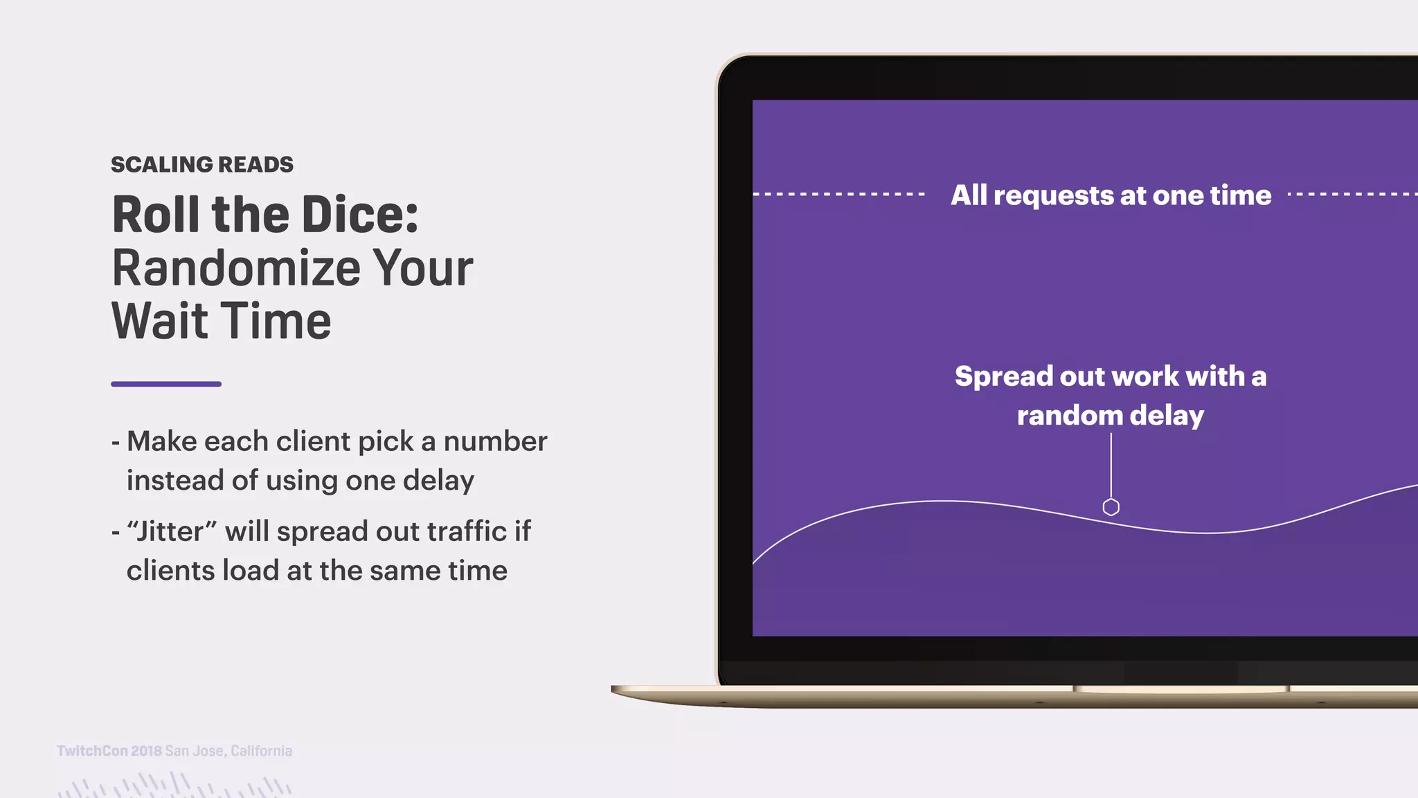 TwitchCon 2018 San Jose, California
Roll the Dice: 
Randomize Your
Wait Time
SCALING READS
- Make each client pick a number
instead of using one delay
- “Jitter” will spread out traffic if
clients load at the same time
Spread out work with a
random delay
All requests at one time
 