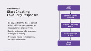 TwitchCon 2018 San Jose, California
- Be lazy and roll the dice to spread
write traffic; listen to yourself to
make sure you answer in time
- Predict and apply fake responses
while you’re waiting
- Once you have a real response,
replace the fake one
Start Cheating:
Fake Early Responses
SCALING WRITES
User
Clicks
Schedule & Send
Request
Service Calculates
Result
PubSub Message
Arrives
Show
Result
 