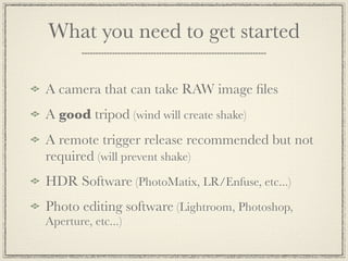 What you need to get started

A camera that can take RAW image ﬁles
A good tripod (wind will create shake)
A remote trigger release recommended but not
required (will prevent shake)
HDR Software (PhotoMatix, LR/Enfuse, etc...)
Photo editing software (Lightroom, Photoshop,
Aperture, etc...)
 