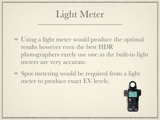 Light Meter

Using a light meter would produce the optimal
results however even the best HDR
photographers rarely use one as the built-in light
meters are very accurate.
Spot metering would be required from a light
meter to produce exact EV levels.
 
