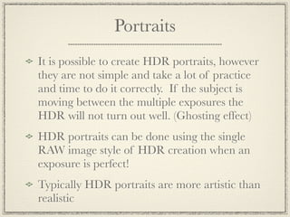 Portraits
It is possible to create HDR portraits, however
they are not simple and take a lot of practice
and time to do it correctly. If the subject is
moving between the multiple exposures the
HDR will not turn out well. (Ghosting effect)
HDR portraits can be done using the single
RAW image style of HDR creation when an
exposure is perfect!
Typically HDR portraits are more artistic than
realistic
 